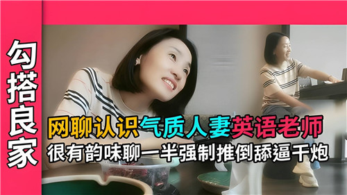 网聊邂逅气质人妻英语老师，韵味十足，聊天到一半强制推倒，舔逼干炮激情四射